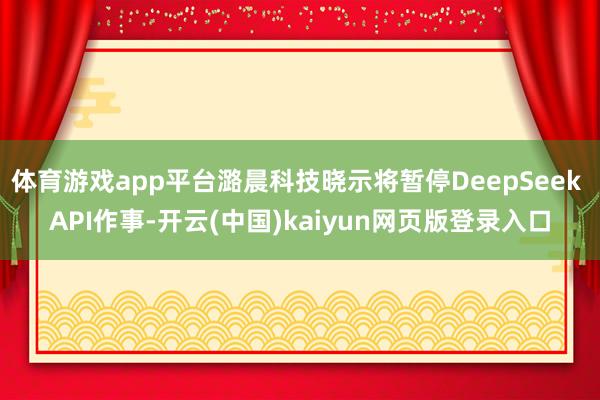 体育游戏app平台潞晨科技晓示将暂停DeepSeek API作事-开云(中国)kaiyun网页版登录入口