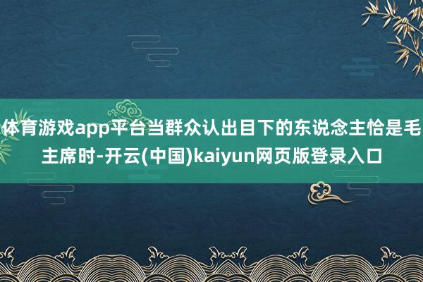 体育游戏app平台当群众认出目下的东说念主恰是毛主席时-开云(中国)kaiyun网页版登录入口