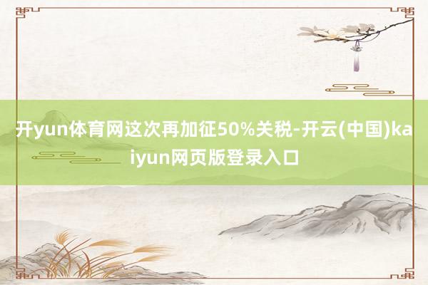 开yun体育网这次再加征50%关税-开云(中国)kaiyun网页版登录入口