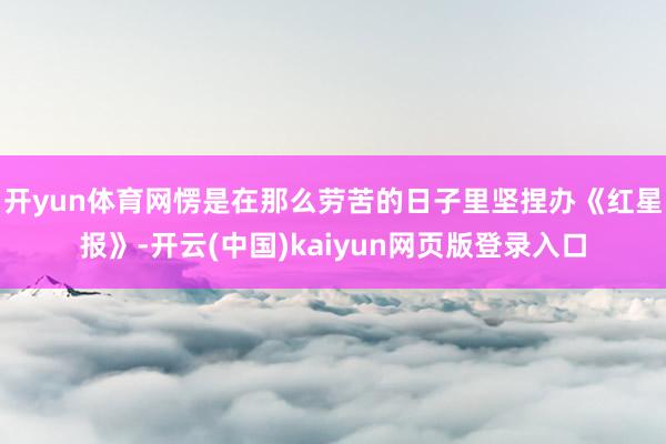 开yun体育网愣是在那么劳苦的日子里坚捏办《红星报》-开云(中国)kaiyun网页版登录入口