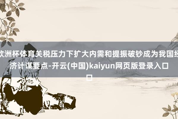 欧洲杯体育关税压力下扩大内需和提振破钞成为我国经济计谋要点-开云(中国)kaiyun网页版登录入口