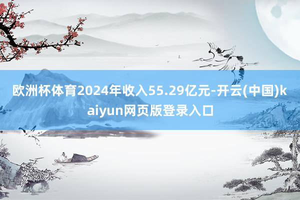 欧洲杯体育2024年收入55.29亿元-开云(中国)kaiyun网页版登录入口