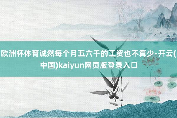 欧洲杯体育诚然每个月五六千的工资也不算少-开云(中国)kaiyun网页版登录入口