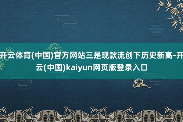 开云体育(中国)官方网站三是现款流创下历史新高-开云(中国)kaiyun网页版登录入口