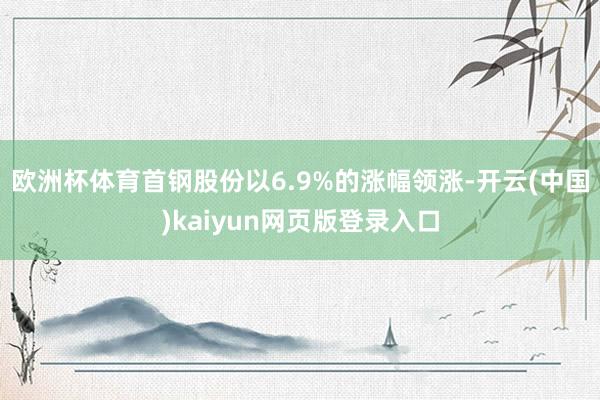 欧洲杯体育首钢股份以6.9%的涨幅领涨-开云(中国)kaiyun网页版登录入口