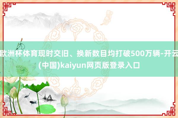欧洲杯体育现时交旧、换新数目均打破500万辆-开云(中国)kaiyun网页版登录入口