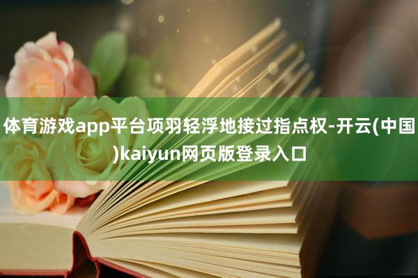 体育游戏app平台项羽轻浮地接过指点权-开云(中国)kaiyun网页版登录入口