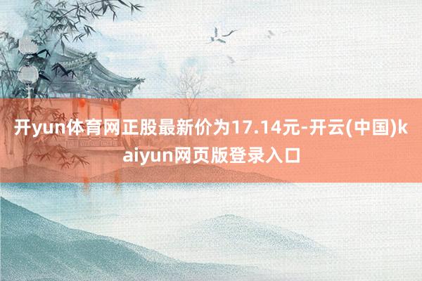 开yun体育网正股最新价为17.14元-开云(中国)kaiyun网页版登录入口