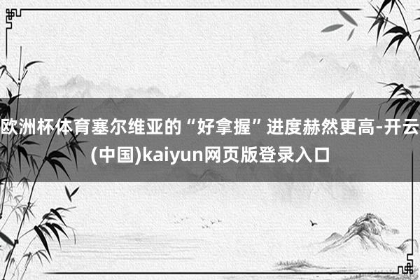 欧洲杯体育塞尔维亚的“好拿握”进度赫然更高-开云(中国)kaiyun网页版登录入口