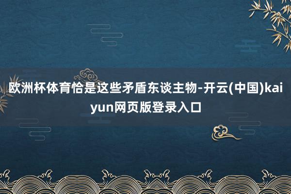 欧洲杯体育恰是这些矛盾东谈主物-开云(中国)kaiyun网页版登录入口
