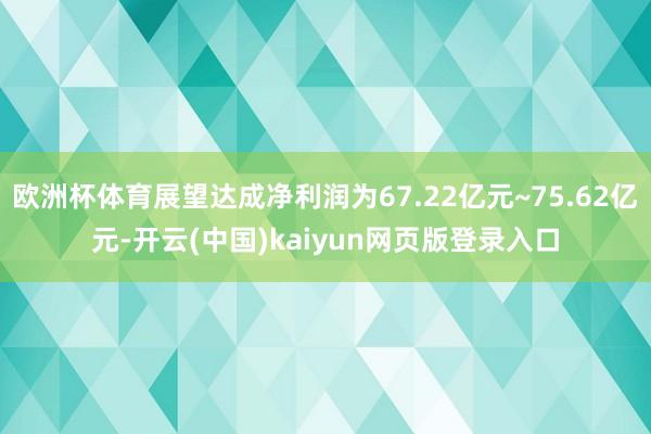 欧洲杯体育展望达成净利润为67.22亿元~75.62亿元-开云(中国)kaiyun网页版登录入口
