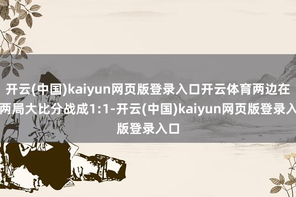开云(中国)kaiyun网页版登录入口开云体育两边在前两局大比分战成1:1-开云(中国)kaiyun网页版登录入口