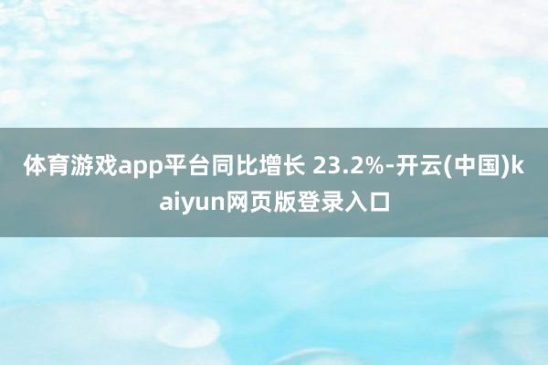 体育游戏app平台同比增长 23.2%-开云(中国)kaiyun网页版登录入口