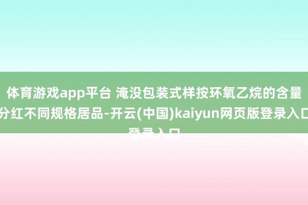 体育游戏app平台 淹没包装式样按环氧乙烷的含量分红不同规格居品-开云(中国)kaiyun网页版登录入口