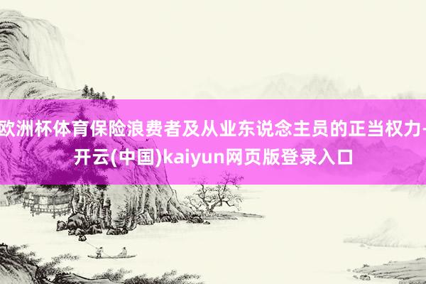 欧洲杯体育保险浪费者及从业东说念主员的正当权力-开云(中国)kaiyun网页版登录入口