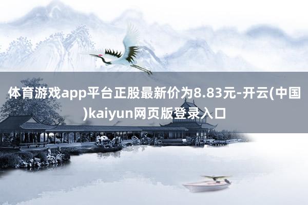 体育游戏app平台正股最新价为8.83元-开云(中国)kaiyun网页版登录入口