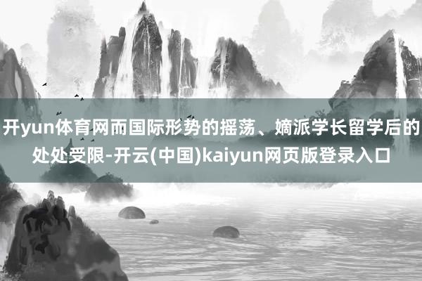 开yun体育网而国际形势的摇荡、嫡派学长留学后的处处受限-开云(中国)kaiyun网页版登录入口