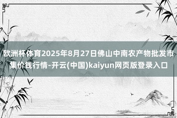欧洲杯体育2025年8月27日佛山中南农产物批发市集价钱行情-开云(中国)kaiyun网页版登录入口