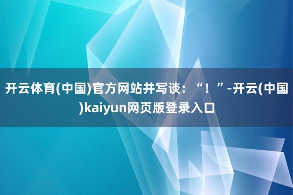 开云体育(中国)官方网站并写谈：“！”-开云(中国)kaiyun网页版登录入口