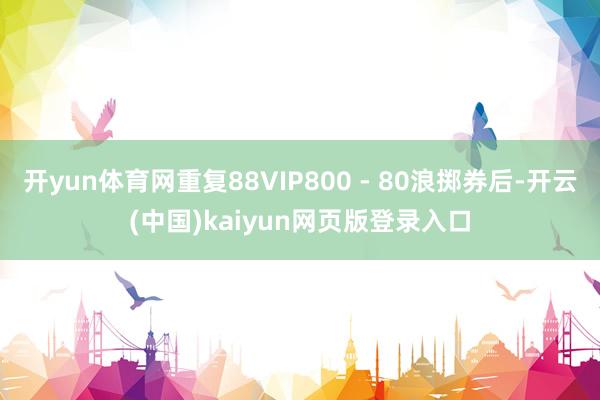 开yun体育网重复88VIP800 - 80浪掷券后-开云(中国)kaiyun网页版登录入口
