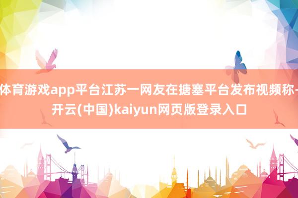 体育游戏app平台江苏一网友在搪塞平台发布视频称-开云(中国)kaiyun网页版登录入口