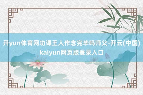开yun体育网功课王人作念完毕吗师父-开云(中国)kaiyun网页版登录入口