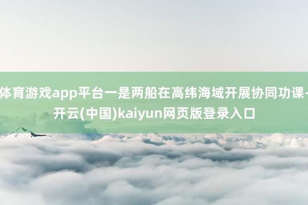 体育游戏app平台一是两船在高纬海域开展协同功课-开云(中国)kaiyun网页版登录入口