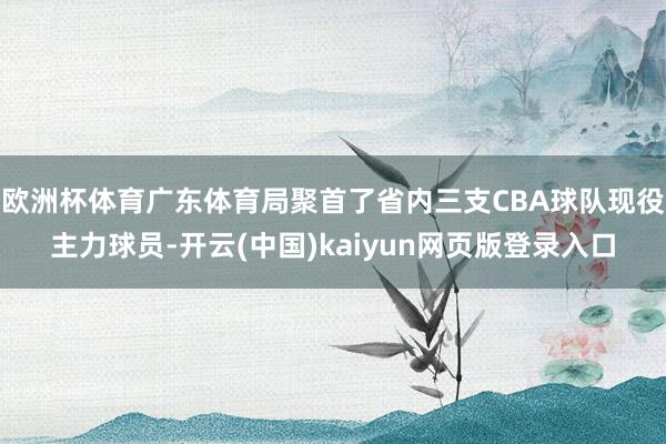 欧洲杯体育广东体育局聚首了省内三支CBA球队现役主力球员-开云(中国)kaiyun网页版登录入口