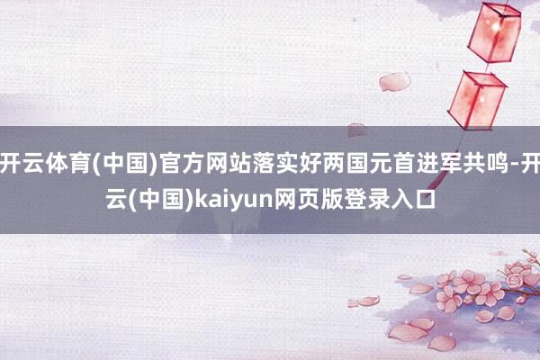 开云体育(中国)官方网站落实好两国元首进军共鸣-开云(中国)kaiyun网页版登录入口