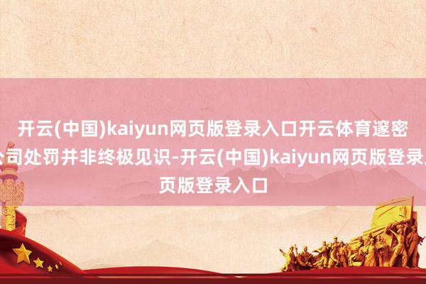 开云(中国)kaiyun网页版登录入口开云体育邃密的公司处罚并非终极见识-开云(中国)kaiyun网页版登录入口