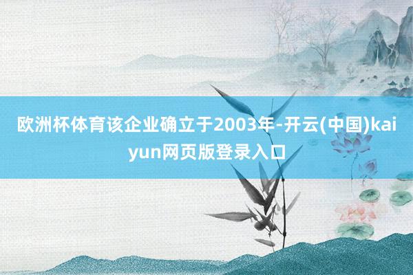 欧洲杯体育该企业确立于2003年-开云(中国)kaiyun网页版登录入口