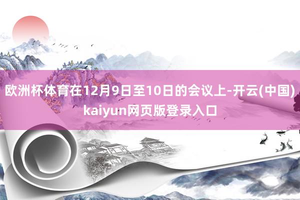 欧洲杯体育在12月9日至10日的会议上-开云(中国)kaiyun网页版登录入口