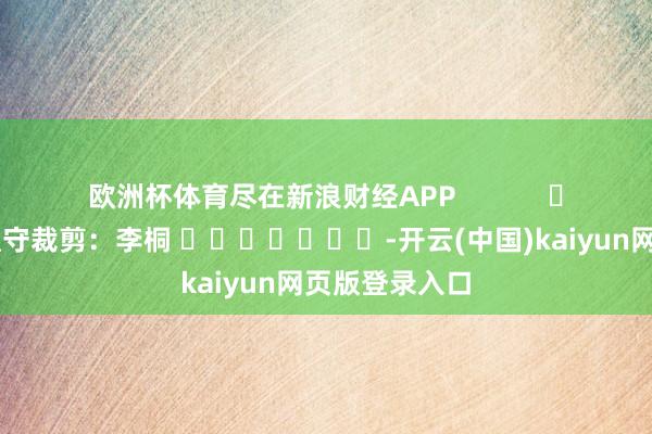 欧洲杯体育尽在新浪财经APP            						职守裁剪：李桐 							-开云(中国)kaiyun网页版登录入口