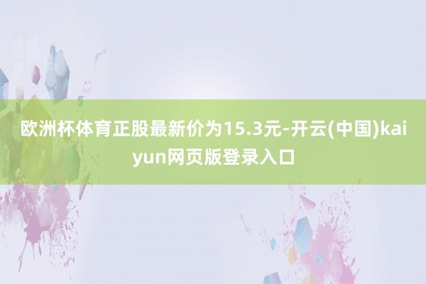 欧洲杯体育正股最新价为15.3元-开云(中国)kaiyun网页版登录入口