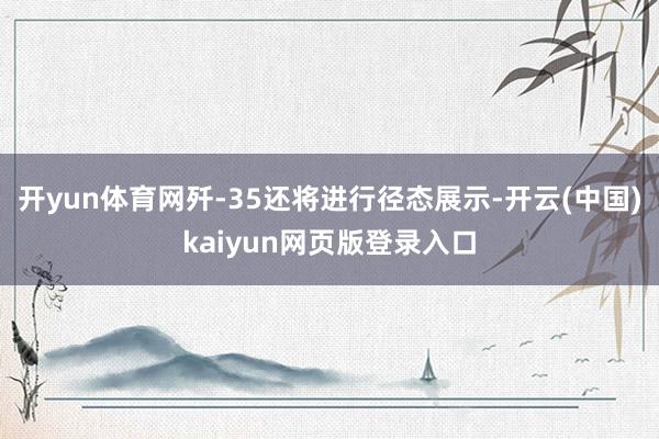 开yun体育网歼-35还将进行径态展示-开云(中国)kaiyun网页版登录入口