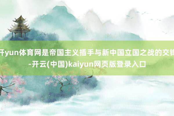开yun体育网是帝国主义插手与新中国立国之战的交锋-开云(中国)kaiyun网页版登录入口