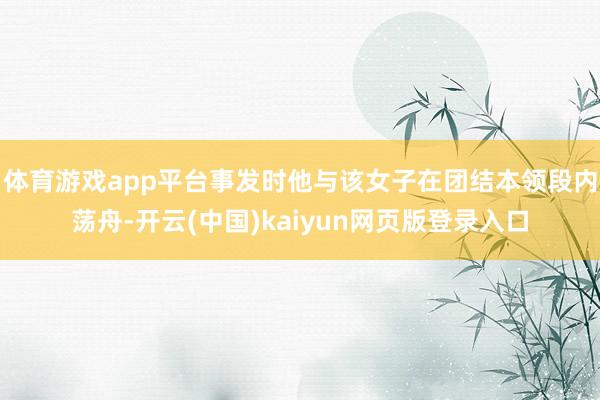 体育游戏app平台事发时他与该女子在团结本领段内荡舟-开云(中国)kaiyun网页版登录入口
