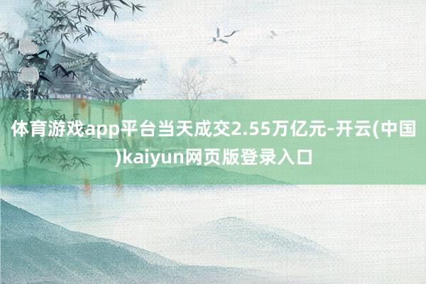 体育游戏app平台当天成交2.55万亿元-开云(中国)kaiyun网页版登录入口