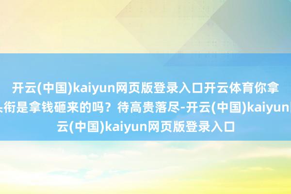 开云(中国)kaiyun网页版登录入口开云体育你拿我战神王爷的头衔是拿钱砸来的吗？　　待高贵落尽-开云(中国)kaiyun网页版登录入口
