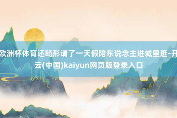 欧洲杯体育还畸形请了一天假陪东说念主进城里逛-开云(中国)kaiyun网页版登录入口