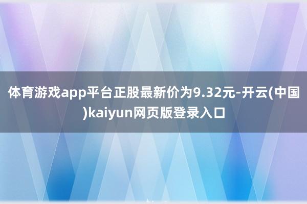 体育游戏app平台正股最新价为9.32元-开云(中国)kaiyun网页版登录入口
