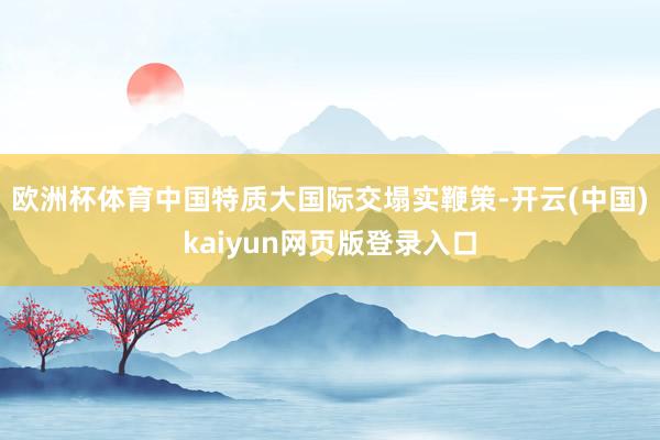 欧洲杯体育中国特质大国际交塌实鞭策-开云(中国)kaiyun网页版登录入口