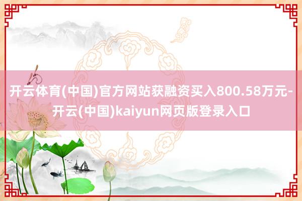 开云体育(中国)官方网站获融资买入800.58万元-开云(中国)kaiyun网页版登录入口