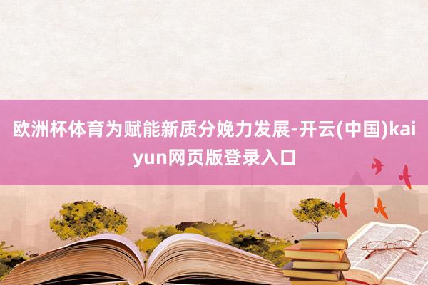 欧洲杯体育为赋能新质分娩力发展-开云(中国)kaiyun网页版登录入口