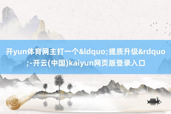 开yun体育网主打一个&ldquo;提质升级&rdquo;-开云(中国)kaiyun网页版登录入口