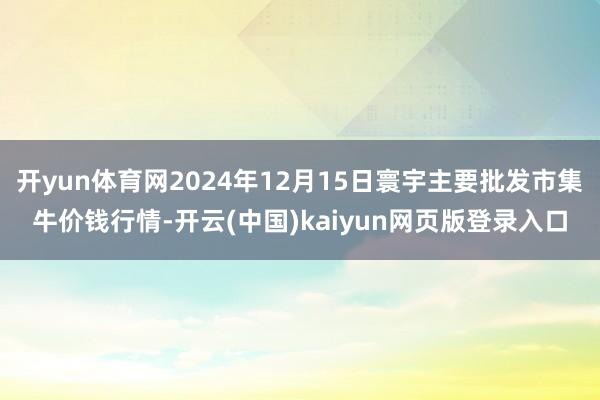 开yun体育网2024年12月15日寰宇主要批发市集牛价钱行情-开云(中国)kaiyun网页版登录入口