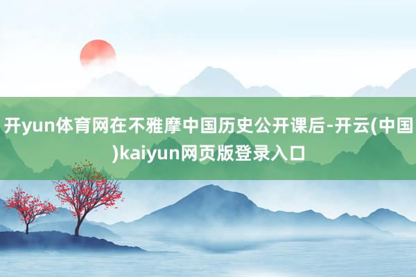 开yun体育网在不雅摩中国历史公开课后-开云(中国)kaiyun网页版登录入口