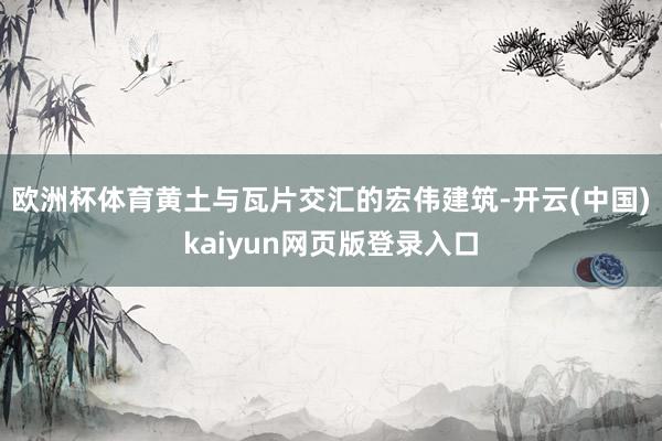 欧洲杯体育黄土与瓦片交汇的宏伟建筑-开云(中国)kaiyun网页版登录入口