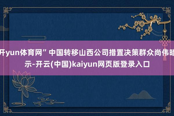开yun体育网”中国转移山西公司措置决策群众尚伟暗示-开云(中国)kaiyun网页版登录入口