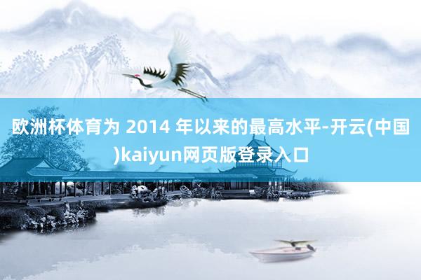 欧洲杯体育为 2014 年以来的最高水平-开云(中国)kaiyun网页版登录入口